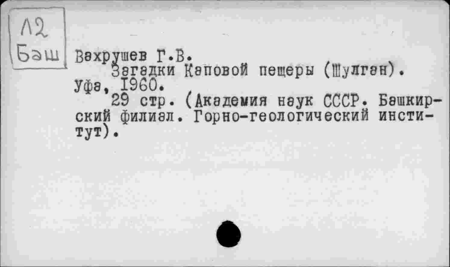 ﻿Л2.
і Баш Вахрушев Г «В
ушев г.в.
Загадки Каповой пещеры (Иулган).
Уфэ, I960. t
29 стр. (Академия неук СССР. Башкирский филиал. Горно-геологический институт) .